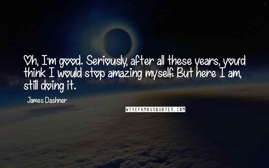 James Dashner Quotes: Oh, I'm good. Seriously, after all these years, you'd think I would stop amazing myself. But here I am, still doing it.
