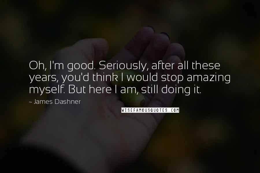 James Dashner Quotes: Oh, I'm good. Seriously, after all these years, you'd think I would stop amazing myself. But here I am, still doing it.