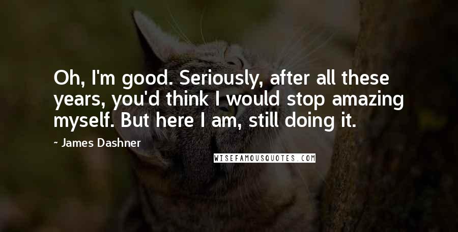James Dashner Quotes: Oh, I'm good. Seriously, after all these years, you'd think I would stop amazing myself. But here I am, still doing it.
