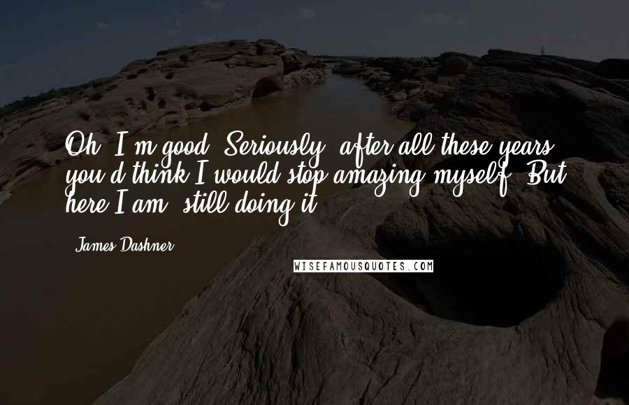 James Dashner Quotes: Oh, I'm good. Seriously, after all these years, you'd think I would stop amazing myself. But here I am, still doing it.