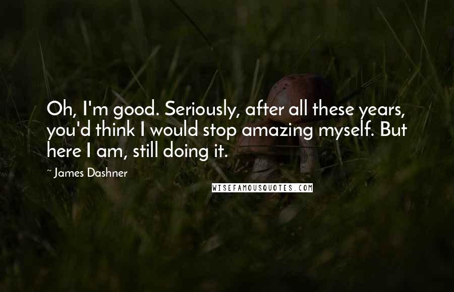 James Dashner Quotes: Oh, I'm good. Seriously, after all these years, you'd think I would stop amazing myself. But here I am, still doing it.