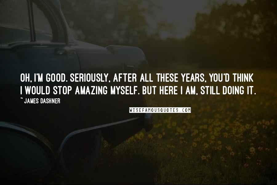 James Dashner Quotes: Oh, I'm good. Seriously, after all these years, you'd think I would stop amazing myself. But here I am, still doing it.