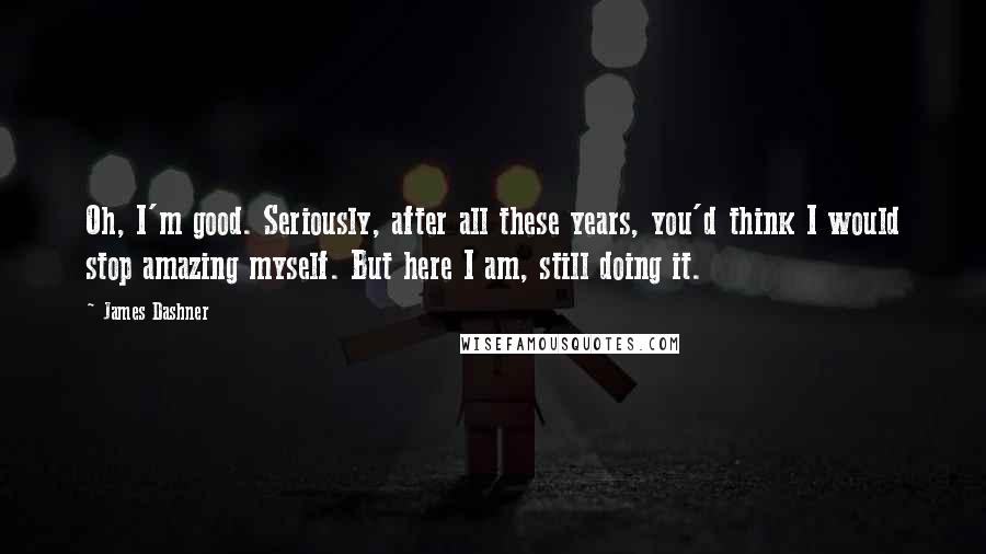 James Dashner Quotes: Oh, I'm good. Seriously, after all these years, you'd think I would stop amazing myself. But here I am, still doing it.