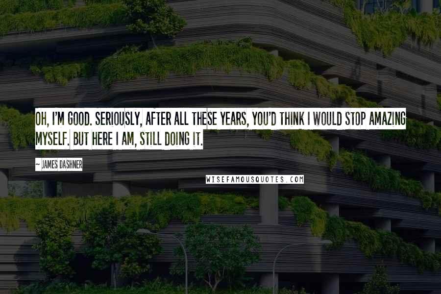 James Dashner Quotes: Oh, I'm good. Seriously, after all these years, you'd think I would stop amazing myself. But here I am, still doing it.