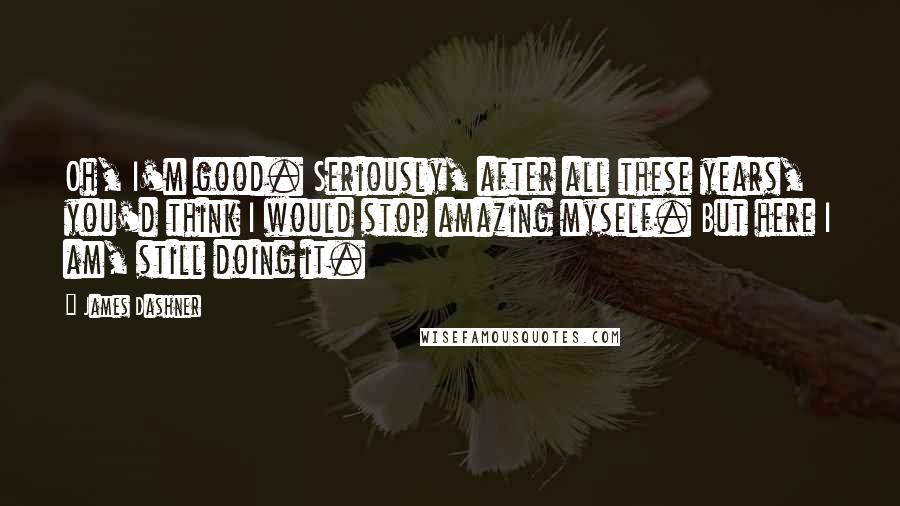 James Dashner Quotes: Oh, I'm good. Seriously, after all these years, you'd think I would stop amazing myself. But here I am, still doing it.