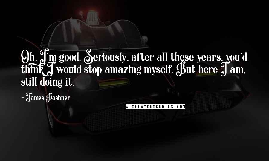 James Dashner Quotes: Oh, I'm good. Seriously, after all these years, you'd think I would stop amazing myself. But here I am, still doing it.