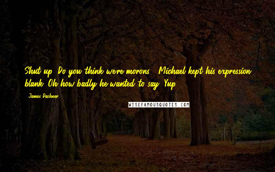 James Dashner Quotes: Shut up! Do you think we're morons?" Michael kept his expression blank. Oh how badly he wanted to say "Yup.