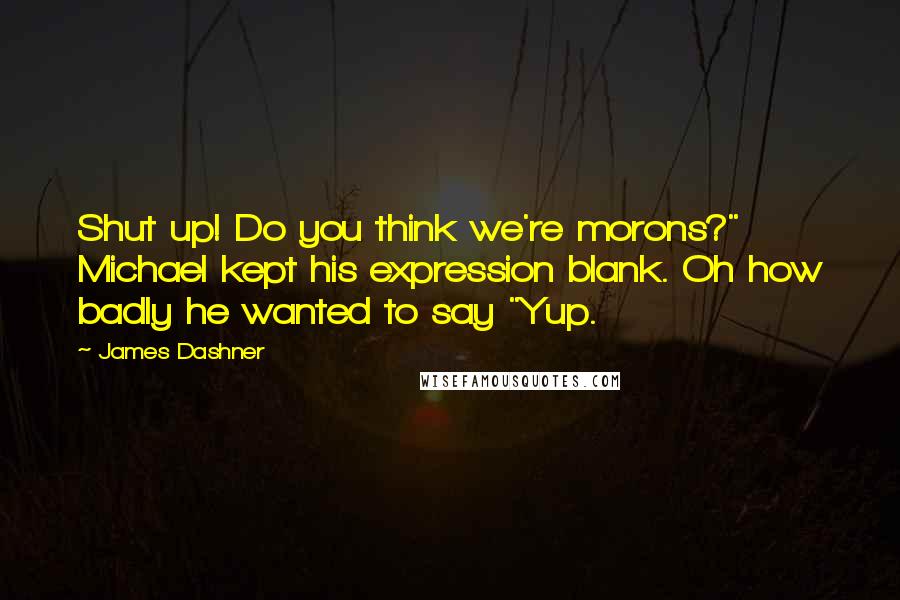 James Dashner Quotes: Shut up! Do you think we're morons?" Michael kept his expression blank. Oh how badly he wanted to say "Yup.