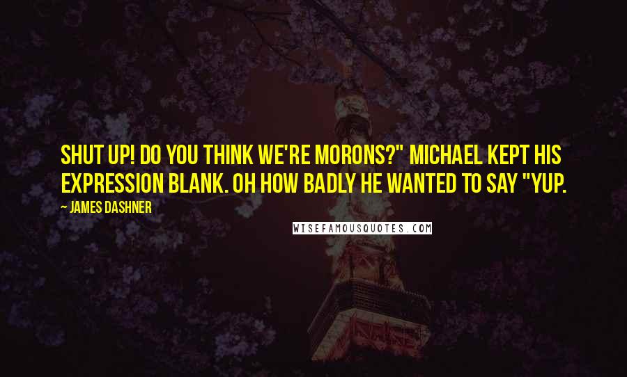 James Dashner Quotes: Shut up! Do you think we're morons?" Michael kept his expression blank. Oh how badly he wanted to say "Yup.