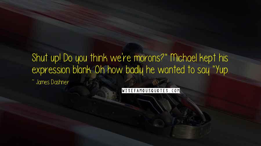 James Dashner Quotes: Shut up! Do you think we're morons?" Michael kept his expression blank. Oh how badly he wanted to say "Yup.