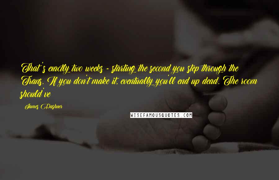 James Dashner Quotes: That's exactly two weeks - starting the second you step through the Trans. If you don't make it, eventually you'll end up dead. The room should've