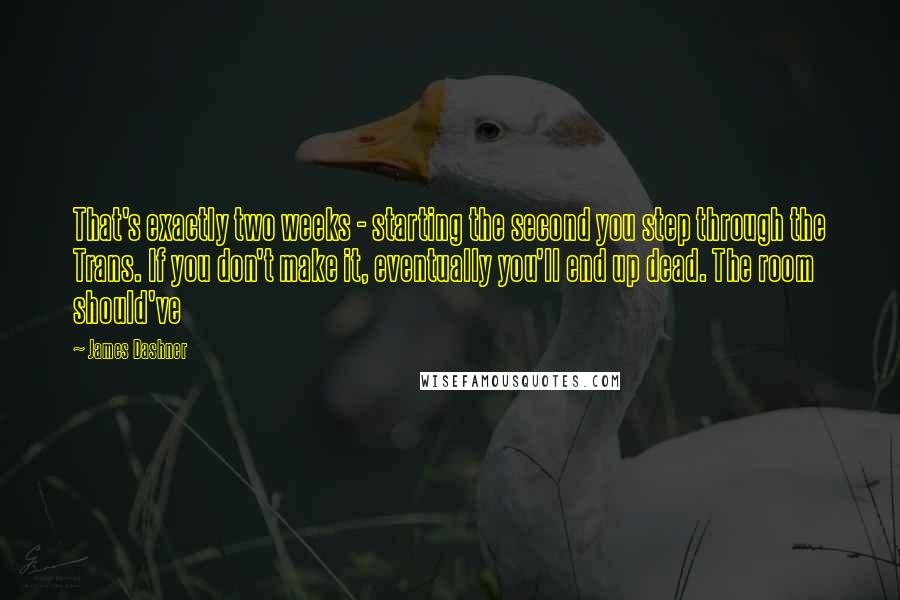 James Dashner Quotes: That's exactly two weeks - starting the second you step through the Trans. If you don't make it, eventually you'll end up dead. The room should've