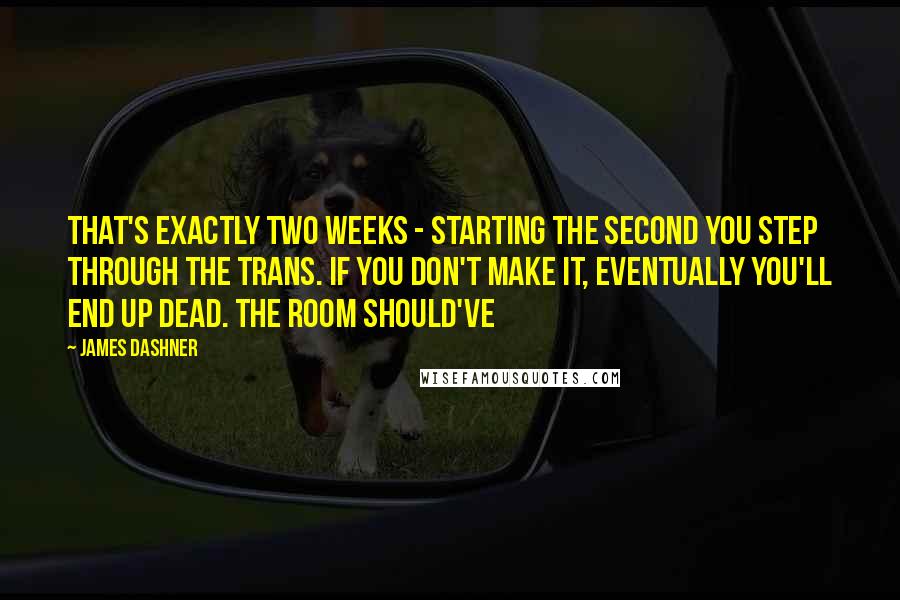 James Dashner Quotes: That's exactly two weeks - starting the second you step through the Trans. If you don't make it, eventually you'll end up dead. The room should've