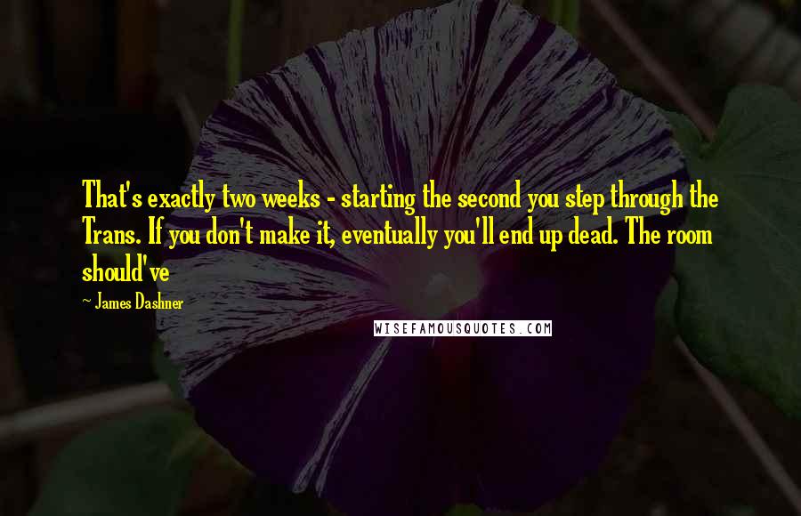 James Dashner Quotes: That's exactly two weeks - starting the second you step through the Trans. If you don't make it, eventually you'll end up dead. The room should've