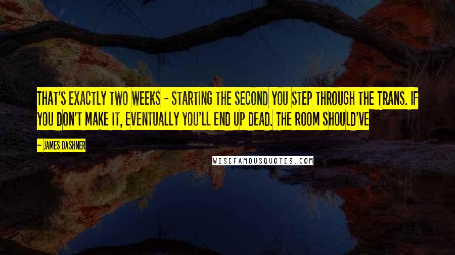 James Dashner Quotes: That's exactly two weeks - starting the second you step through the Trans. If you don't make it, eventually you'll end up dead. The room should've