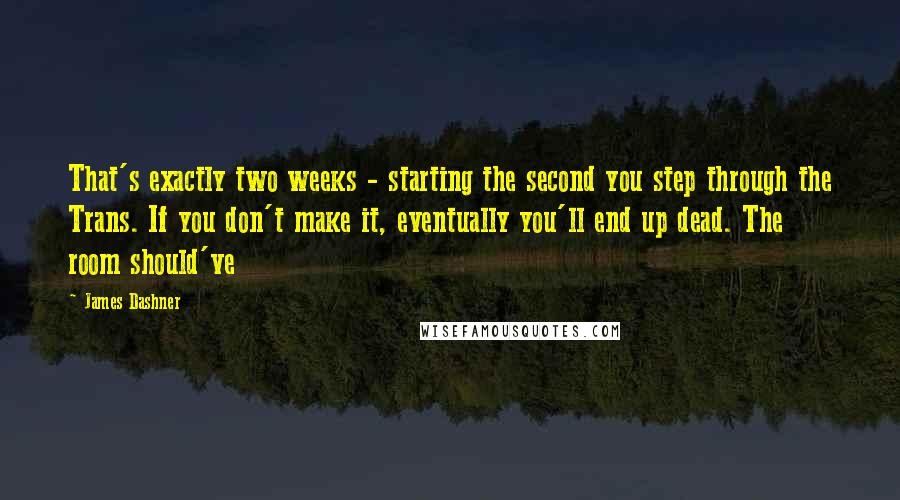 James Dashner Quotes: That's exactly two weeks - starting the second you step through the Trans. If you don't make it, eventually you'll end up dead. The room should've