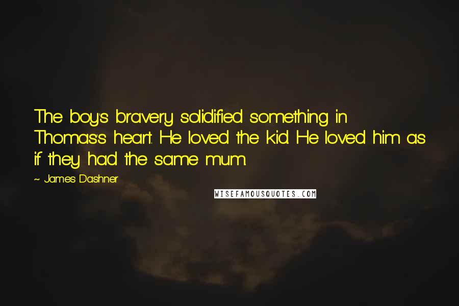James Dashner Quotes: The boy's bravery solidified something in Thomas's heart. He loved the kid. He loved him as if they had the same mum.