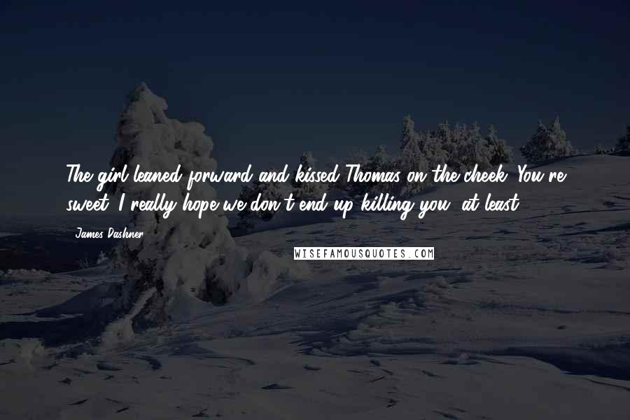 James Dashner Quotes: The girl leaned forward and kissed Thomas on the cheek. You're sweet. I really hope we don't end up killing you, at least.