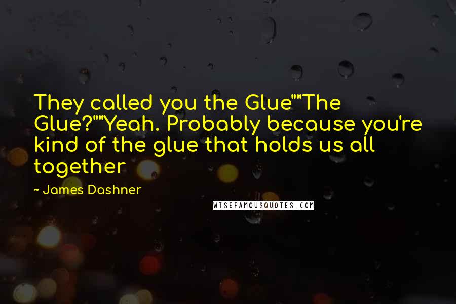 James Dashner Quotes: They called you the Glue""The Glue?""Yeah. Probably because you're kind of the glue that holds us all together