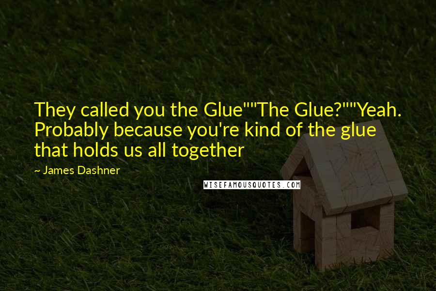 James Dashner Quotes: They called you the Glue""The Glue?""Yeah. Probably because you're kind of the glue that holds us all together