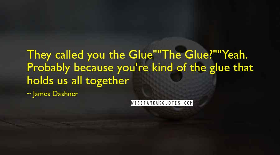 James Dashner Quotes: They called you the Glue""The Glue?""Yeah. Probably because you're kind of the glue that holds us all together