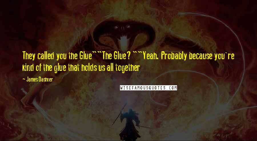 James Dashner Quotes: They called you the Glue""The Glue?""Yeah. Probably because you're kind of the glue that holds us all together