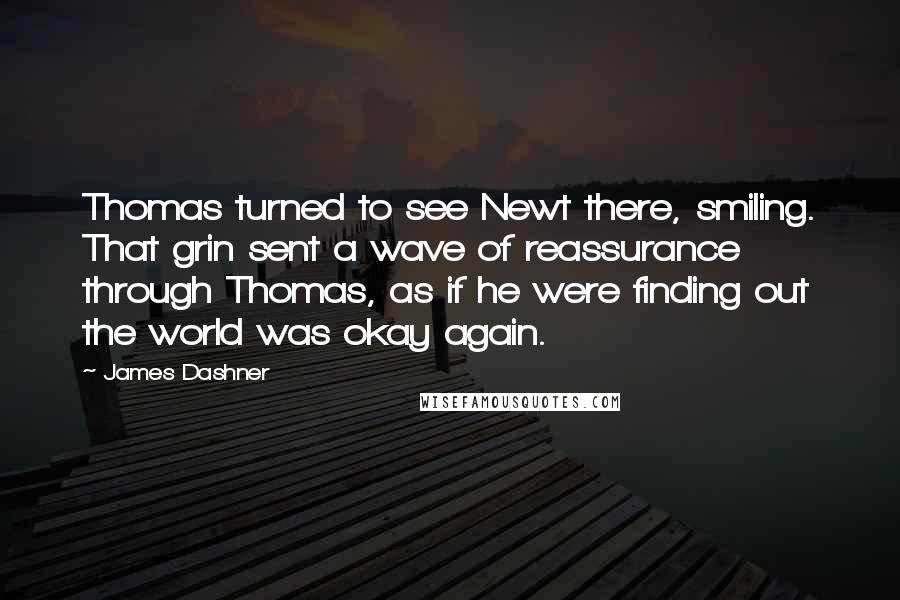 James Dashner Quotes: Thomas turned to see Newt there, smiling. That grin sent a wave of reassurance through Thomas, as if he were finding out the world was okay again.