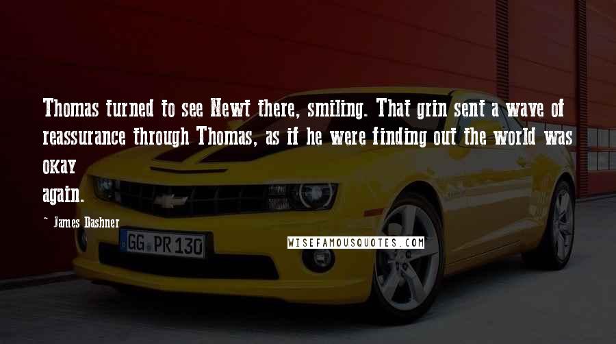 James Dashner Quotes: Thomas turned to see Newt there, smiling. That grin sent a wave of reassurance through Thomas, as if he were finding out the world was okay again.