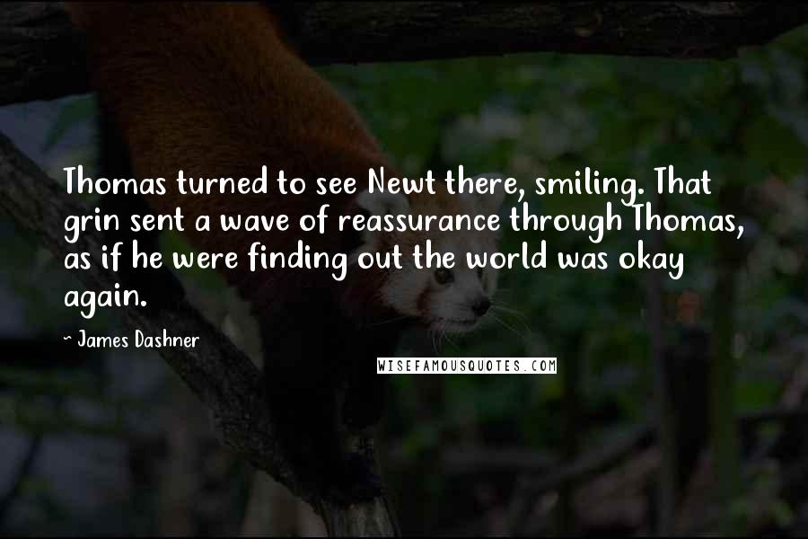 James Dashner Quotes: Thomas turned to see Newt there, smiling. That grin sent a wave of reassurance through Thomas, as if he were finding out the world was okay again.