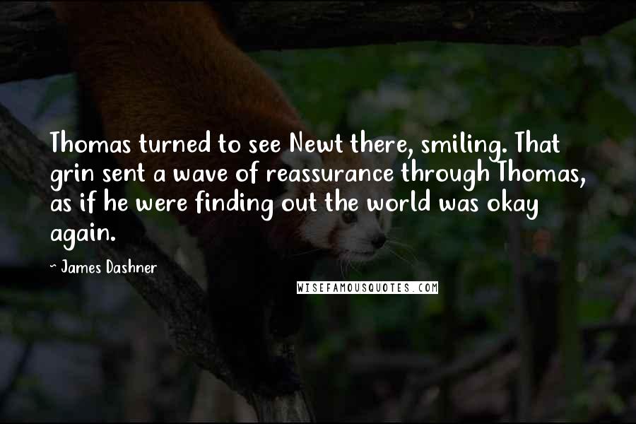 James Dashner Quotes: Thomas turned to see Newt there, smiling. That grin sent a wave of reassurance through Thomas, as if he were finding out the world was okay again.