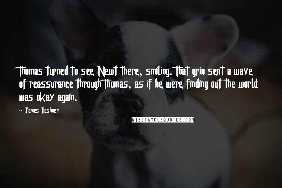 James Dashner Quotes: Thomas turned to see Newt there, smiling. That grin sent a wave of reassurance through Thomas, as if he were finding out the world was okay again.