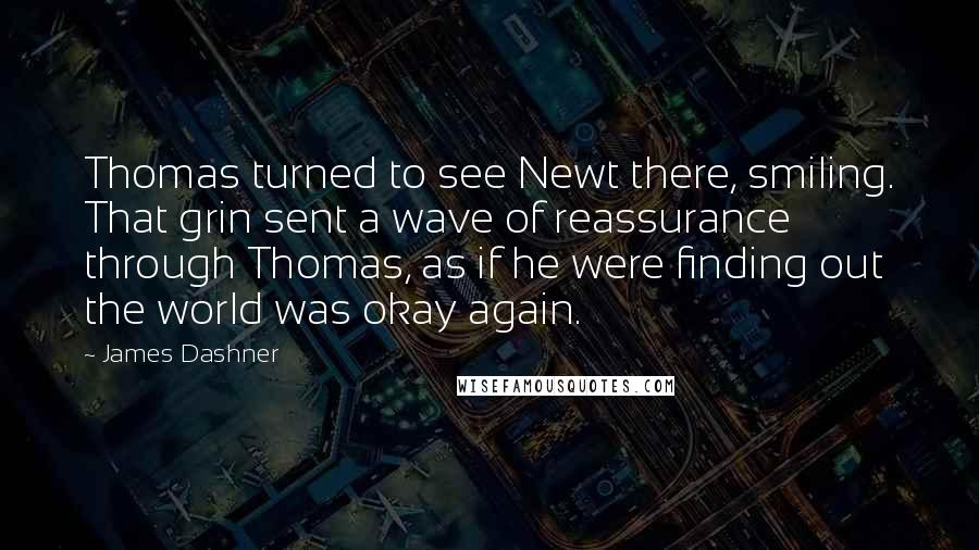 James Dashner Quotes: Thomas turned to see Newt there, smiling. That grin sent a wave of reassurance through Thomas, as if he were finding out the world was okay again.