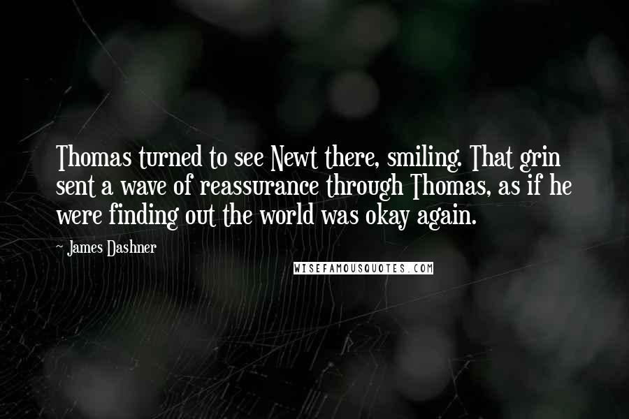 James Dashner Quotes: Thomas turned to see Newt there, smiling. That grin sent a wave of reassurance through Thomas, as if he were finding out the world was okay again.