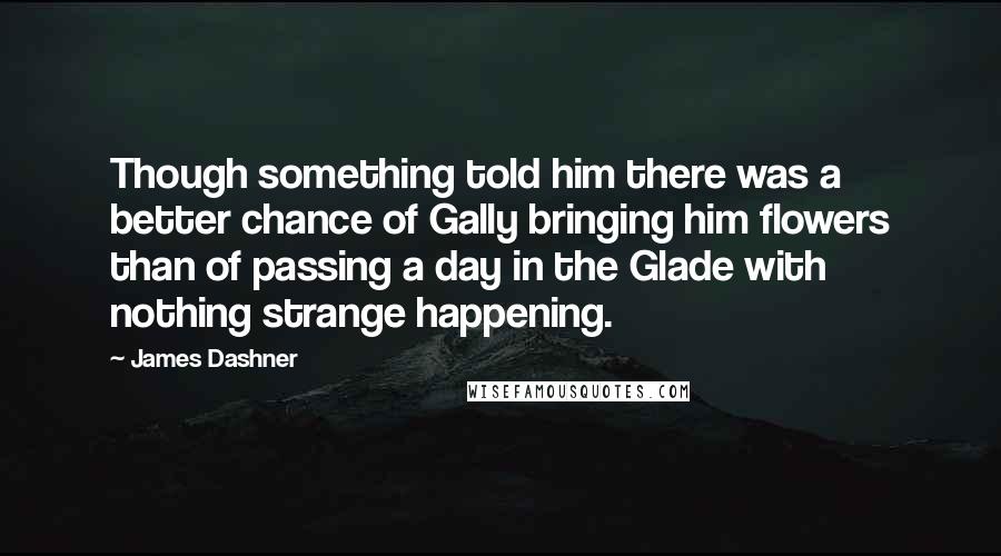 James Dashner Quotes: Though something told him there was a better chance of Gally bringing him flowers than of passing a day in the Glade with nothing strange happening.