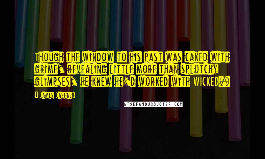 James Dashner Quotes: Though the window to his past was caked with grime, revealing little more than splotchy glimpses, he knew he'd worked with WICKED.