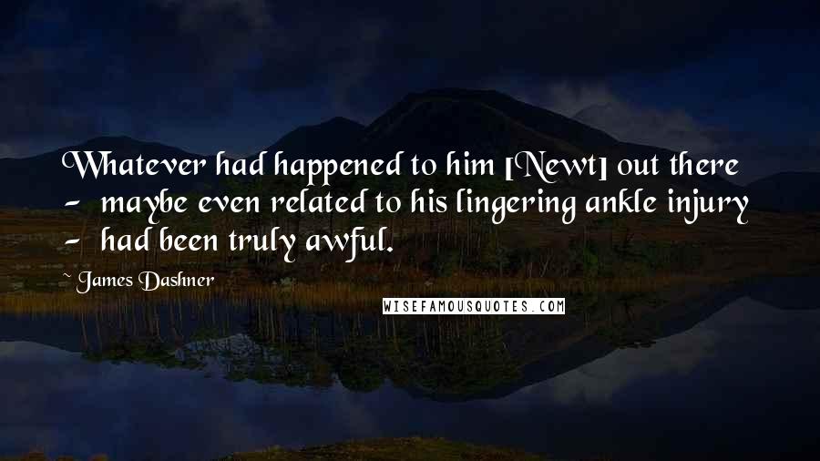 James Dashner Quotes: Whatever had happened to him [Newt] out there  -  maybe even related to his lingering ankle injury  -  had been truly awful.