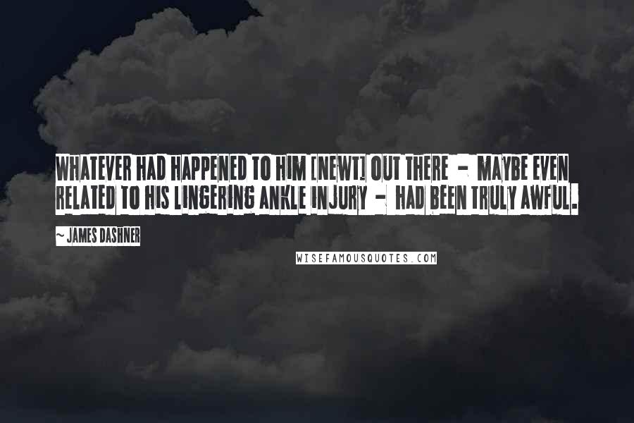 James Dashner Quotes: Whatever had happened to him [Newt] out there  -  maybe even related to his lingering ankle injury  -  had been truly awful.