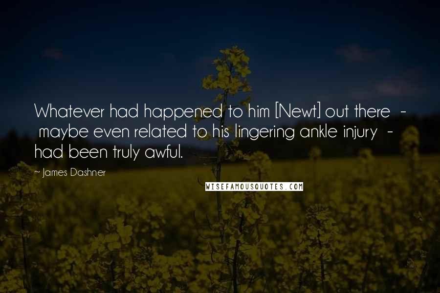 James Dashner Quotes: Whatever had happened to him [Newt] out there  -  maybe even related to his lingering ankle injury  -  had been truly awful.