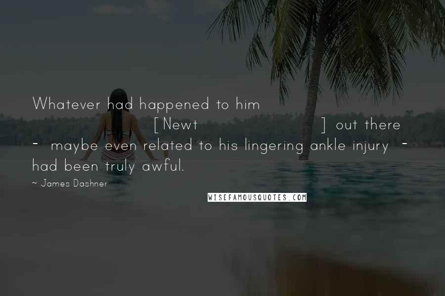 James Dashner Quotes: Whatever had happened to him [Newt] out there  -  maybe even related to his lingering ankle injury  -  had been truly awful.