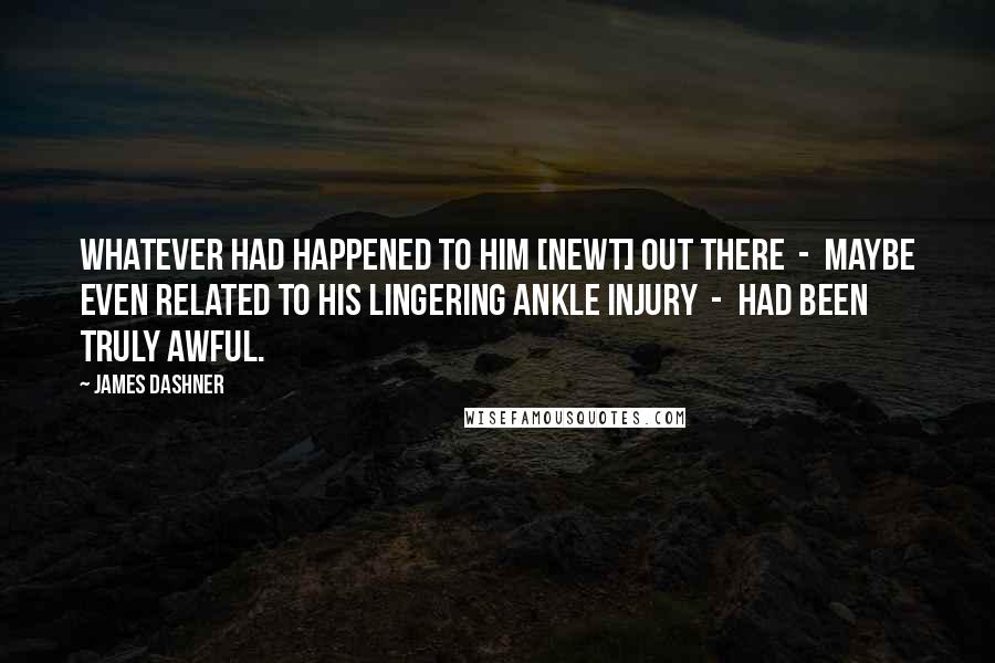James Dashner Quotes: Whatever had happened to him [Newt] out there  -  maybe even related to his lingering ankle injury  -  had been truly awful.