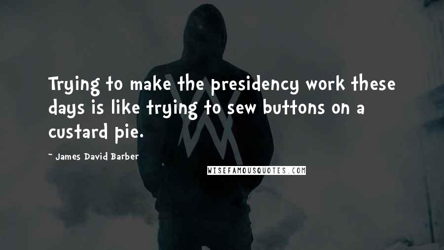 James David Barber Quotes: Trying to make the presidency work these days is like trying to sew buttons on a custard pie.