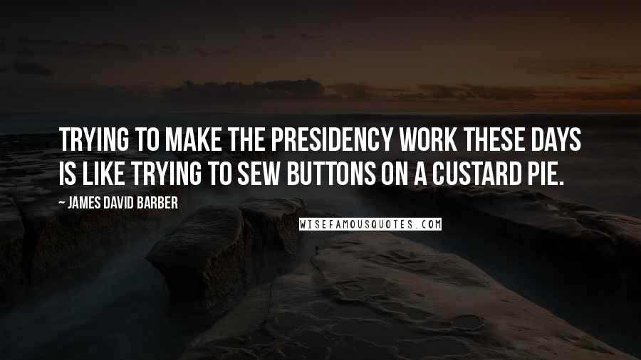 James David Barber Quotes: Trying to make the presidency work these days is like trying to sew buttons on a custard pie.