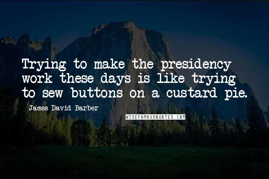 James David Barber Quotes: Trying to make the presidency work these days is like trying to sew buttons on a custard pie.