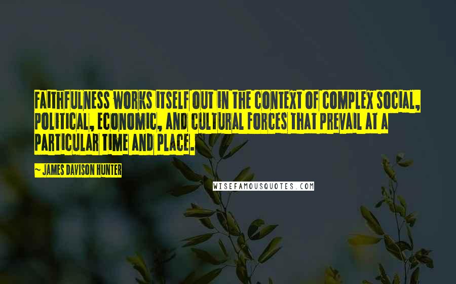 James Davison Hunter Quotes: Faithfulness works itself out in the context of complex social, political, economic, and cultural forces that prevail at a particular time and place.