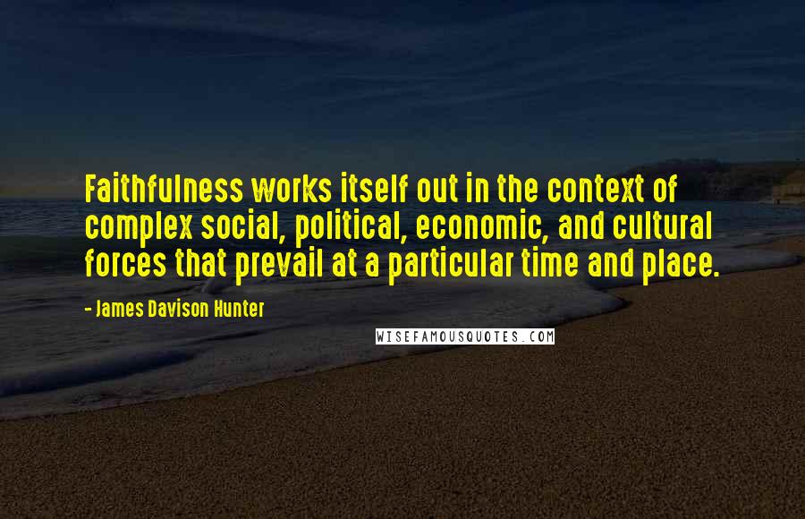 James Davison Hunter Quotes: Faithfulness works itself out in the context of complex social, political, economic, and cultural forces that prevail at a particular time and place.