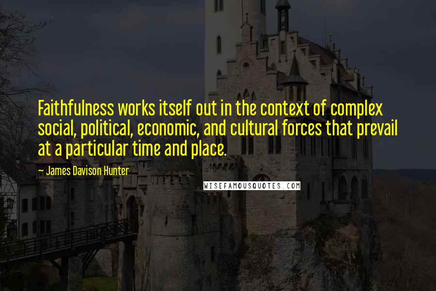 James Davison Hunter Quotes: Faithfulness works itself out in the context of complex social, political, economic, and cultural forces that prevail at a particular time and place.