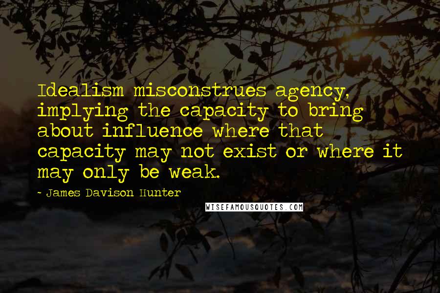 James Davison Hunter Quotes: Idealism misconstrues agency, implying the capacity to bring about influence where that capacity may not exist or where it may only be weak.