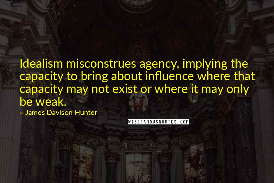 James Davison Hunter Quotes: Idealism misconstrues agency, implying the capacity to bring about influence where that capacity may not exist or where it may only be weak.