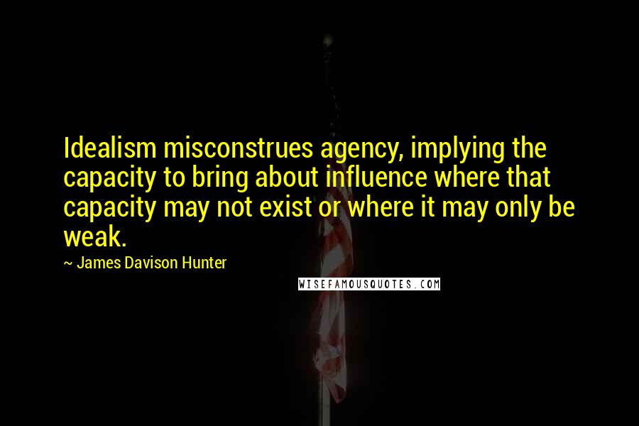 James Davison Hunter Quotes: Idealism misconstrues agency, implying the capacity to bring about influence where that capacity may not exist or where it may only be weak.