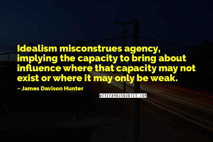 James Davison Hunter Quotes: Idealism misconstrues agency, implying the capacity to bring about influence where that capacity may not exist or where it may only be weak.